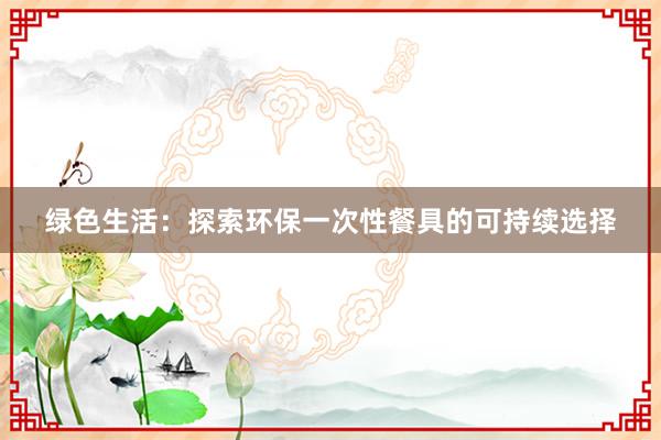 绿色生活：探索环保一次性餐具的可持续选择